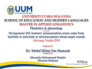 Do Japanese ESL learners’ pronunciation errors come from
inability to articulate or misconceptions about target sounds
Akitsugu Nogita 2010
Prepared For:
Dr. Mohd Hilmi bin Hamzah
Prepared By:
Moustafa Mohammad Shalabi
Mizanur Rahman
UNIVERSITI UTARA MALAYSIA
SCHOOL OF EDUCATION AND MODERN LANGUAGES
MASTER IN APPLIED LINGUISTICS
Phonetics & phonology
SCLE5133
 