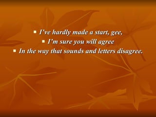 I’ve hardly made a start, gee, I’m sure you will agree In the way that sounds and letters disagree. 