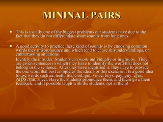 MININAL PAIRS This is usually one of the biggest problems our students have due to the fact that they do not differentiate short sounds from long ones. A good activity to practice these kind of sounds is by choosing common words they mispronounce and which tend to cause misunderstandings, or embarrassing situations. Identify the intruder: Students can work individually or in groups.  They are given sentences in which they have to identify the word that does not belong in the sentence. After they have identified it, they have to provide the one word that best completes the idea. For this exercise it is a good idea to use words such as: teeth, tits, God, gut, voice, boys, gay, guy, eyes, AIDS, shit, sheet. Have the students pronounce them, and them give them feedback, and if possible laugh with the students, not at them!  