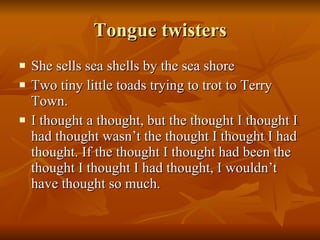 Tongue twisters She sells sea shells by the sea shore Two tiny little toads trying to trot to Terry Town. I thought a thought, but the thought I thought I had thought wasn’t the thought I thought I had thought. If the thought I thought had been the thought I thought I had thought, I wouldn’t have thought so much. 