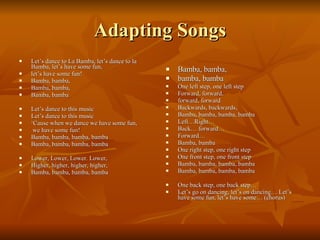 Adapting Songs Let’s dance to La Bamba, let’s dance to la Bamba, let’s have some fun, let’s have some fun! Bamba, bamba,  Bamba, bamba, Bamba, bamba Let’s dance to this music Let’s dance to this music ‘ Cause when we dance we have some fun, we have some fun! Bamba, bamba, bamba, bamba Bamba, bamba, bamba, bamba Lower, Lower, Lower. Lower,  Higher, higher, higher, higher, Bamba, bamba, bamba, bamba Bamba, bamba,  bamba, bamba One left step, one left step Forward, forward,  forward, forward Backwards, backwards,  Bamba, bamba, bamba, bamba Left…Right… Back… forward… Forward…  Bamba, bamba One right step, one right step One front step, one front step  Bamba, bamba, bamba, bamba Bamba, bamba, bamba, bamba One back step, one back step… Let’s go on dancing, let’s on dancing… Let’s have some fun, let’s have some… (chorus) 