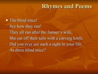 Rhymes and Poems The blind mice! See how they run! They all run after the farmer’s wife, She cut off their tails with a carving knife. Did you ever see such a sight in your life As three blind mice? 