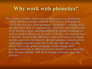 Why work with phonetics? The Centro Colombo Americano of Manizales is an Institution whose aim is to provide students with courses of English in which they not only learn grammar, vocabulary, reading skills, but also learn how to communicate effectively; this implies first of all having a good understanding of the spoken language as well as using it effectively. In order to do this, our students need to become aware of the differences that exist between isolated sounds and connected speech. Spanish speakers usually do not understand what they hear due to the fact that they are not aware that in the spoken language words change their pronunciation due to different factors and that it is a must that they become familiar with these changes through every day practice.  
