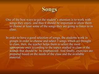 Songs One of the best ways to get the student’s attention is to work with songs they enjoy, and thus it should be important to allow them to choose at least some of the songs they are going to listen to in class. In order to have a good selection of songs, the students work in groups in order to choose and select 3 songs which are brought to class, then, the teacher helps them to select the most appropriate ones according to the topics studied in class or the sounds that should be  be emphasized. And finally, exercises are prepared based on the needs of the class and the available material. 