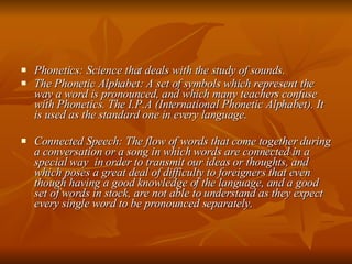 Phonetics: Science that deals with the study of sounds. The Phonetic Alphabet: A set of symbols which represent the way a word is pronounced, and which many teachers confuse with Phonetics. The I.P.A (International Phonetic Alphabet). It is used as the standard one in every language. Connected Speech: The flow of words that come together during a conversation or a song in which words are connected in a special way  in order to transmit our ideas or thoughts, and which poses a great deal of difficulty to foreigners that even though having a good knowledge of the language, and a good set of words in stock, are not able to understand as they expect every single word to be pronounced separately. 