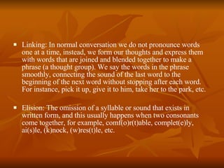 Linking: In normal conversation we do not pronounce words one at a time, instead, we form our thoughts and express them with words that are joined and blended together to make a phrase (a thought group). We say the words in the phrase smoothly, connecting the sound of the last word to the beginning of the next word without stopping after each word. For instance, pick it up, give it to him, take her to the park, etc. Elision: The omission of a syllable or sound that exists in written form, and this usually happens when two consonants come together, for example, comf(o)r(t)able, complet(e)ly, ai(s)le, (k)nock, (w)res(t)le, etc. 