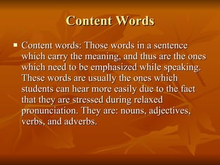 Content Words Content words: Those words in a sentence which carry the meaning, and thus are the ones which need to be emphasized while speaking. These words are usually the ones which students can hear more easily due to the fact that they are stressed during relaxed pronunciation. They are: nouns, adjectives, verbs, and adverbs. 