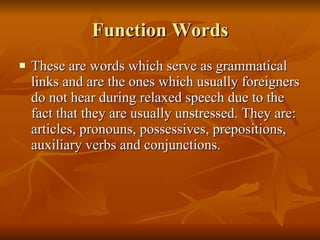Function Words These are words which serve as grammatical links and are the ones which usually foreigners do not hear during relaxed speech due to the fact that they are usually unstressed. They are: articles, pronouns, possessives, prepositions, auxiliary verbs and conjunctions. 