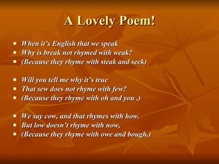 A Lovely Poem! When it’s English that we speak Why is break not rhymed with weak? (Because they rhyme with steak and seek) Will you tell me why it’s true That sew does not rhyme with few? (Because they rhyme with oh and you .) We say cow, and that rhymes with how. But low doesn’t rhyme with now, (Because they rhyme with owe and bough.) 