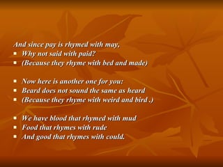 And since pay is rhymed with may, Why not said with paid? (Because they rhyme with bed and made) Now here is another one for you: Beard does not sound the same as heard (Because they rhyme with weird and bird .) We have blood that rhymed with mud Food that rhymes with rude And good that rhymes with could. 