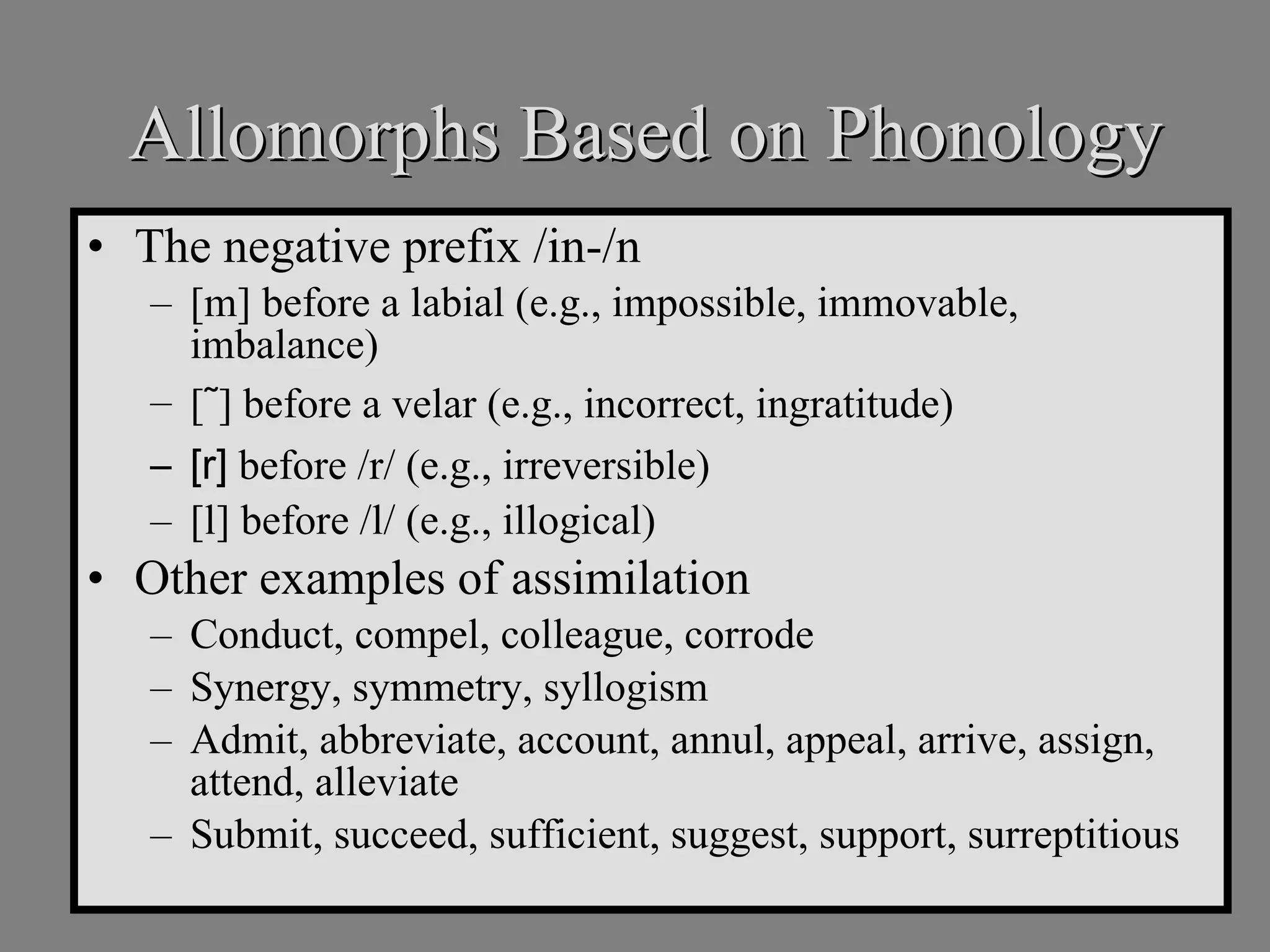 Allomorphs Based on Phonology The negative prefix /in-/n [m] before a labial (e.g., impossible, immovable, imbalance) [ ˜ ] before a velar (e.g., incorrect, ingratitude) [r]  before /r/ (e.g., irreversible) [l] before /l/ (e.g., illogical) Other examples of assimilation Conduct, compel, colleague, corrode  Synergy, symmetry, syllogism Admit, abbreviate, account, annul, appeal, arrive, assign, attend, alleviate Submit, succeed, sufficient, suggest, support, surreptitious 