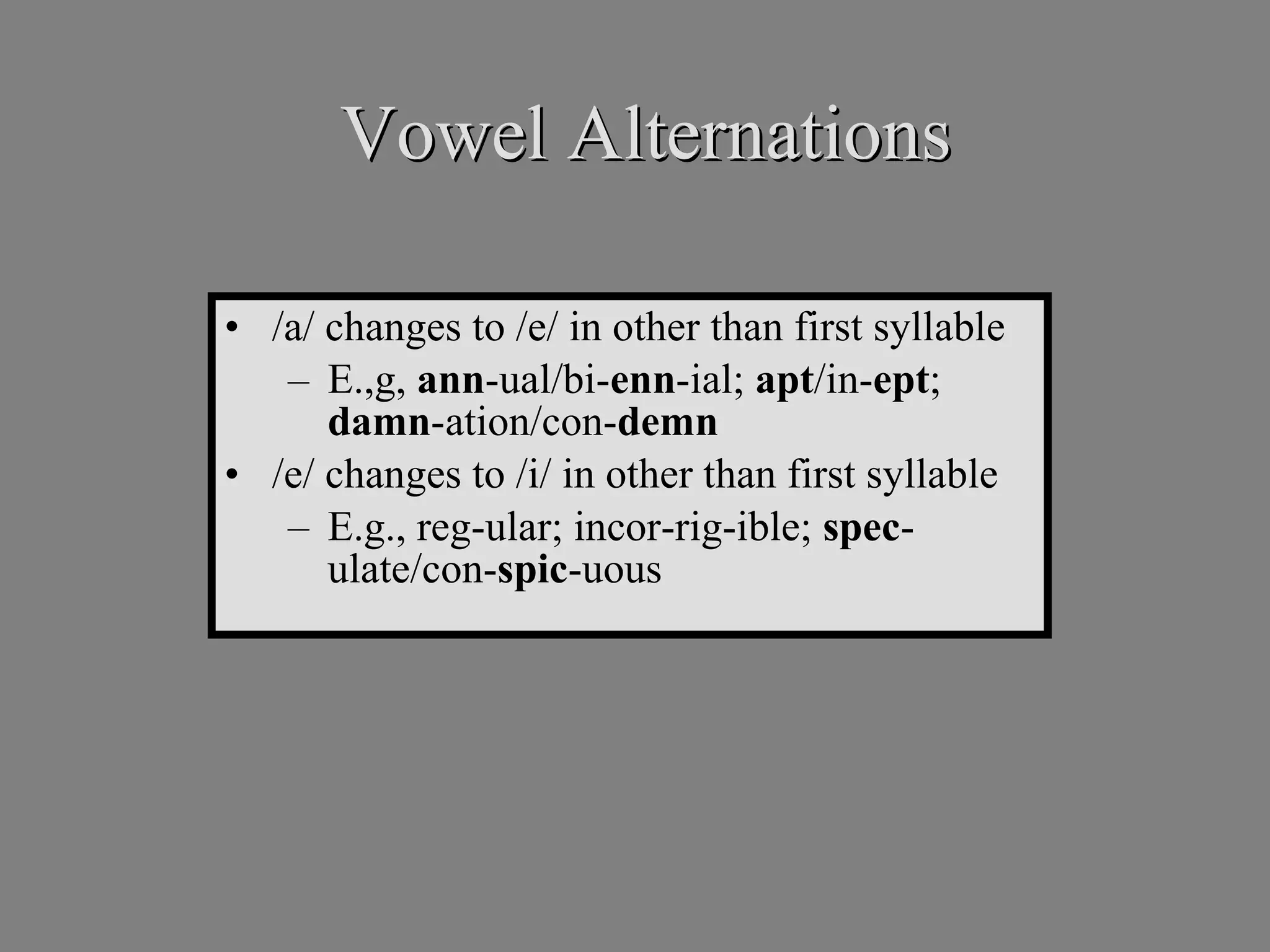 Vowel Alternations /a/ changes to /e/ in other than first syllable E.,g,  ann -ual/bi- enn -ial;  apt /in- ept ;  damn -ation/con- demn /e/ changes to /i/ in other than first syllable E.g., reg-ular; incor-rig-ible;  spec -ulate/con- spic -uous 