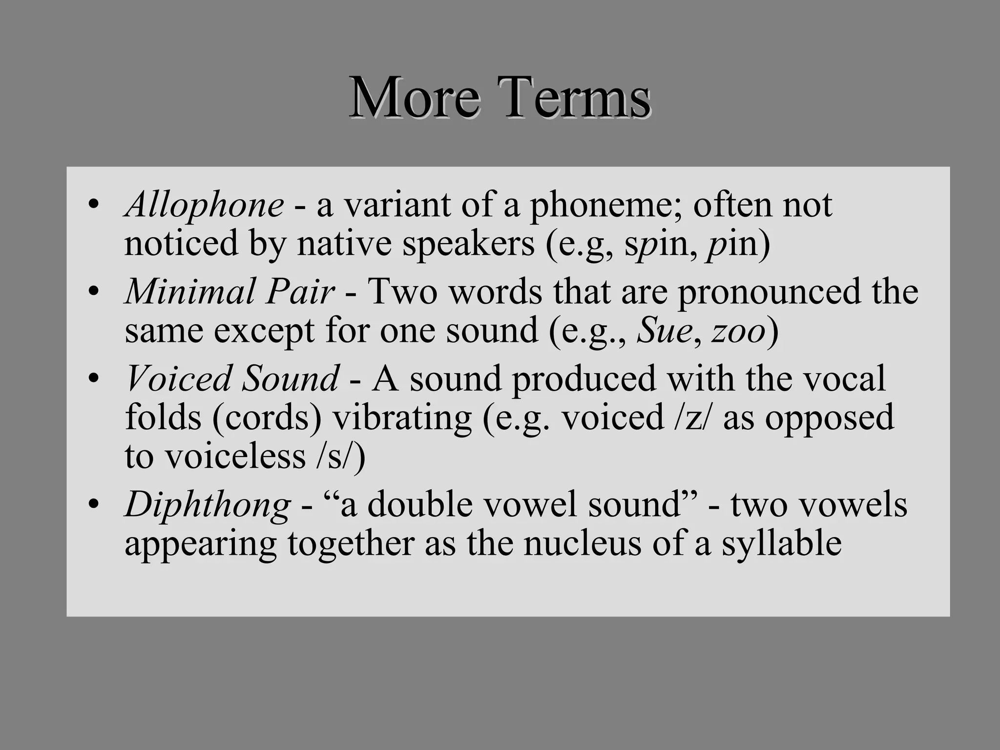 More Terms Allophone  - a variant of a phoneme; often not noticed by native speakers (e.g, s p in,  p in) Minimal Pair  - Two words that are pronounced the same except for one sound (e.g.,  Sue ,  zoo ) Voiced Sound  - A sound produced with the vocal folds (cords) vibrating (e.g. voiced /z/ as opposed to voiceless /s/) Diphthong  - “a double vowel sound” - two vowels appearing together as the nucleus of a syllable 