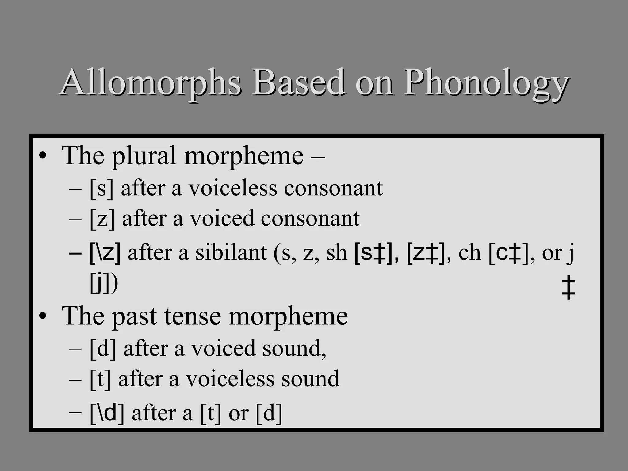 Allomorphs Based on Phonology The plural morpheme –  [s] after a voiceless consonant [z] after a voiced consonant [\z]  after a sibilant (s, z, sh  [s‡],   [z‡],  ch [ c‡ ], or j [ j ]) The past tense morpheme [d] after a voiced sound,  [t] after a voiceless sound [ \d ] after a [t] or [d] ‡ 