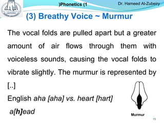 The vocal folds are pulled apart but a greater
amount of air flows through them with
voiceless sounds, causing the vocal folds to
vibrate slightly. The murmur is represented by
[..]
English aha [aha] vs. heart [hart]
a[h]ead
(3( Breathy Voice ~ Murmur
Murmur
Dr. Hameed Al-ZubeiryPhonetics (1(
15
 