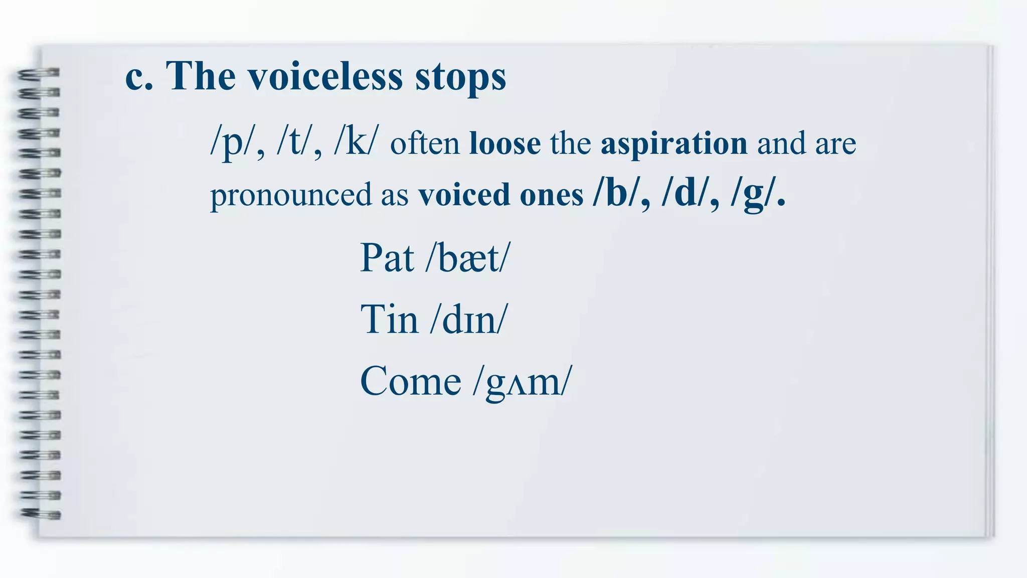 c. The voiceless stops
Pat /bæt/
Tin /dɪn/
Come /gʌm/
/p/, /t/, /k/ often loose the aspiration and are
pronounced as voiced ones /b/, /d/, /g/.
 
