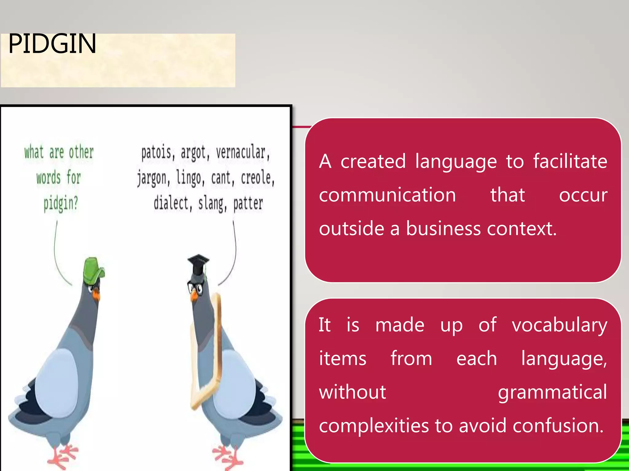 PIDGIN
A created language to facilitate
communication that occur
outside a business context.
It is made up of vocabulary
items from each language,
without grammatical
complexities to avoid confusion.
 