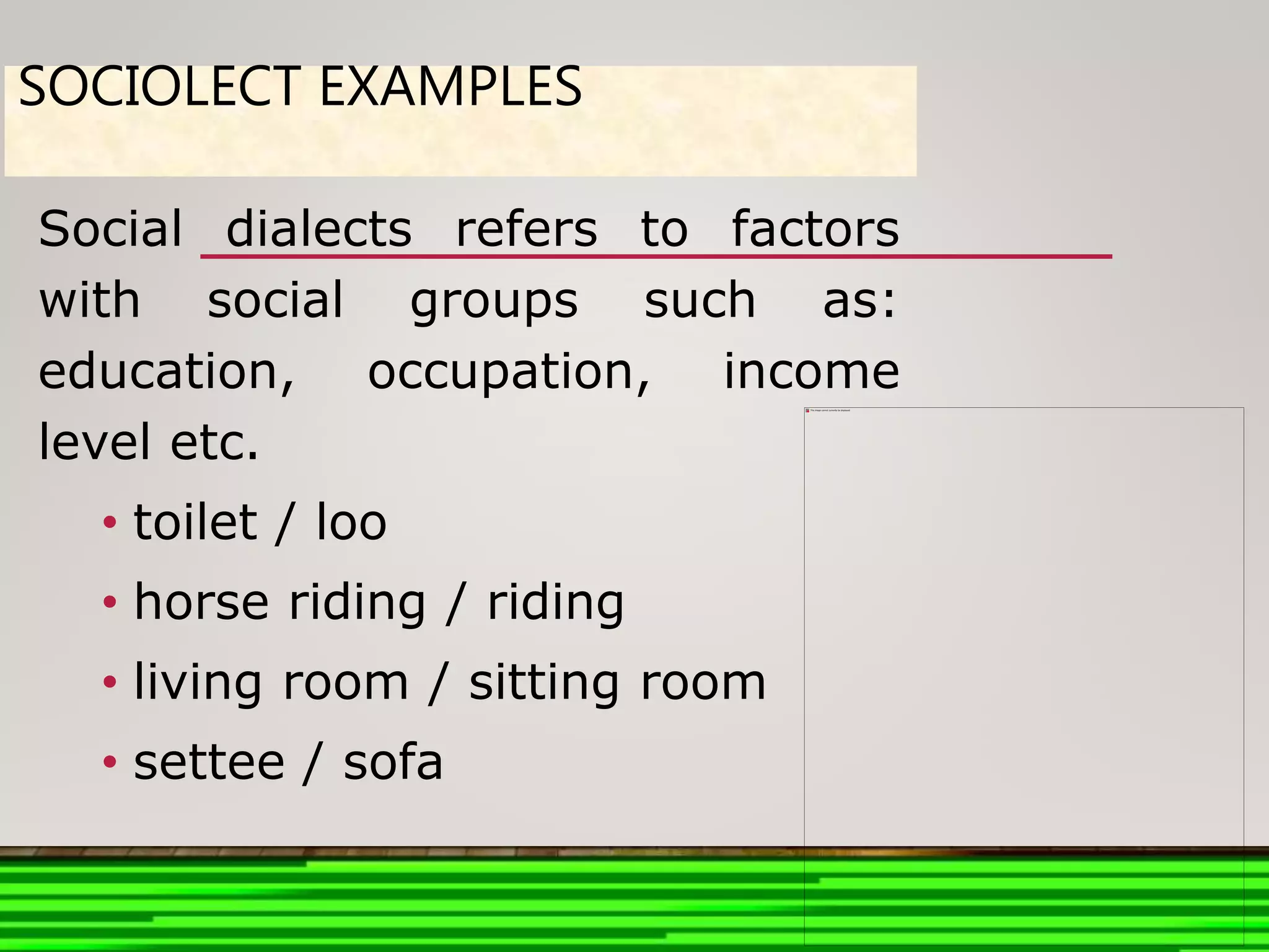 SOCIOLECT EXAMPLES
Social dialects refers to factors
with social groups such as:
education, occupation, income
level etc.
• toilet / loo
• horse riding / riding
• living room / sitting room
• settee / sofa
 