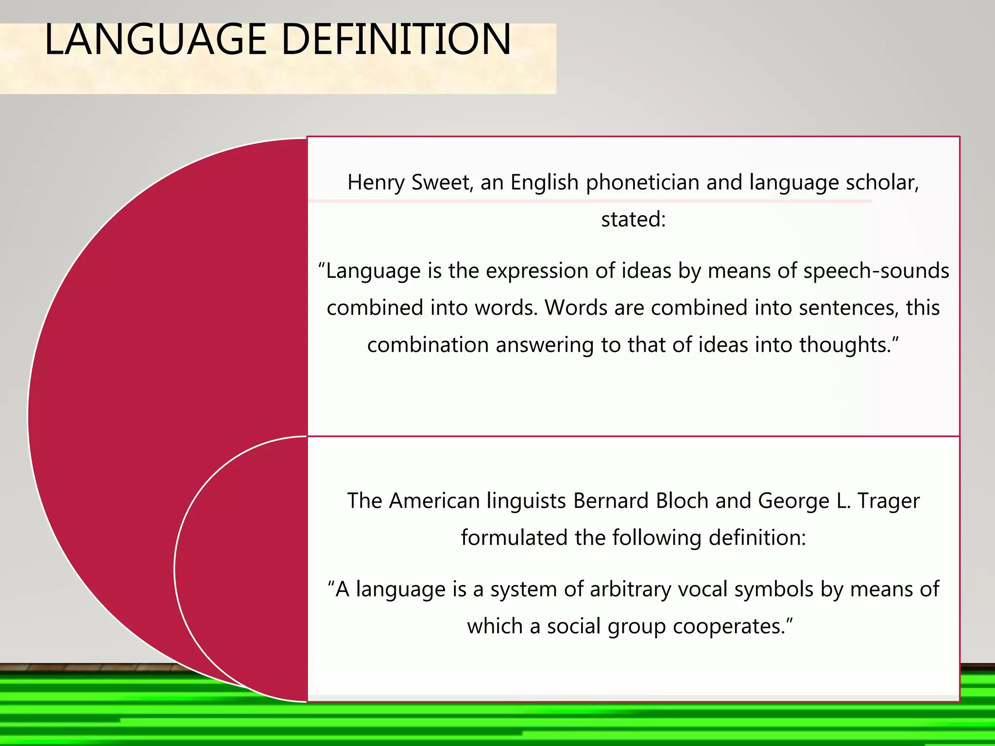 LANGUAGE DEFINITION
Henry Sweet, an English phonetician and language scholar,
stated:
“Language is the expression of ideas by means of speech-sounds
combined into words. Words are combined into sentences, this
combination answering to that of ideas into thoughts.”
The American linguists Bernard Bloch and George L. Trager
formulated the following definition:
“A language is a system of arbitrary vocal symbols by means of
which a social group cooperates.”
 