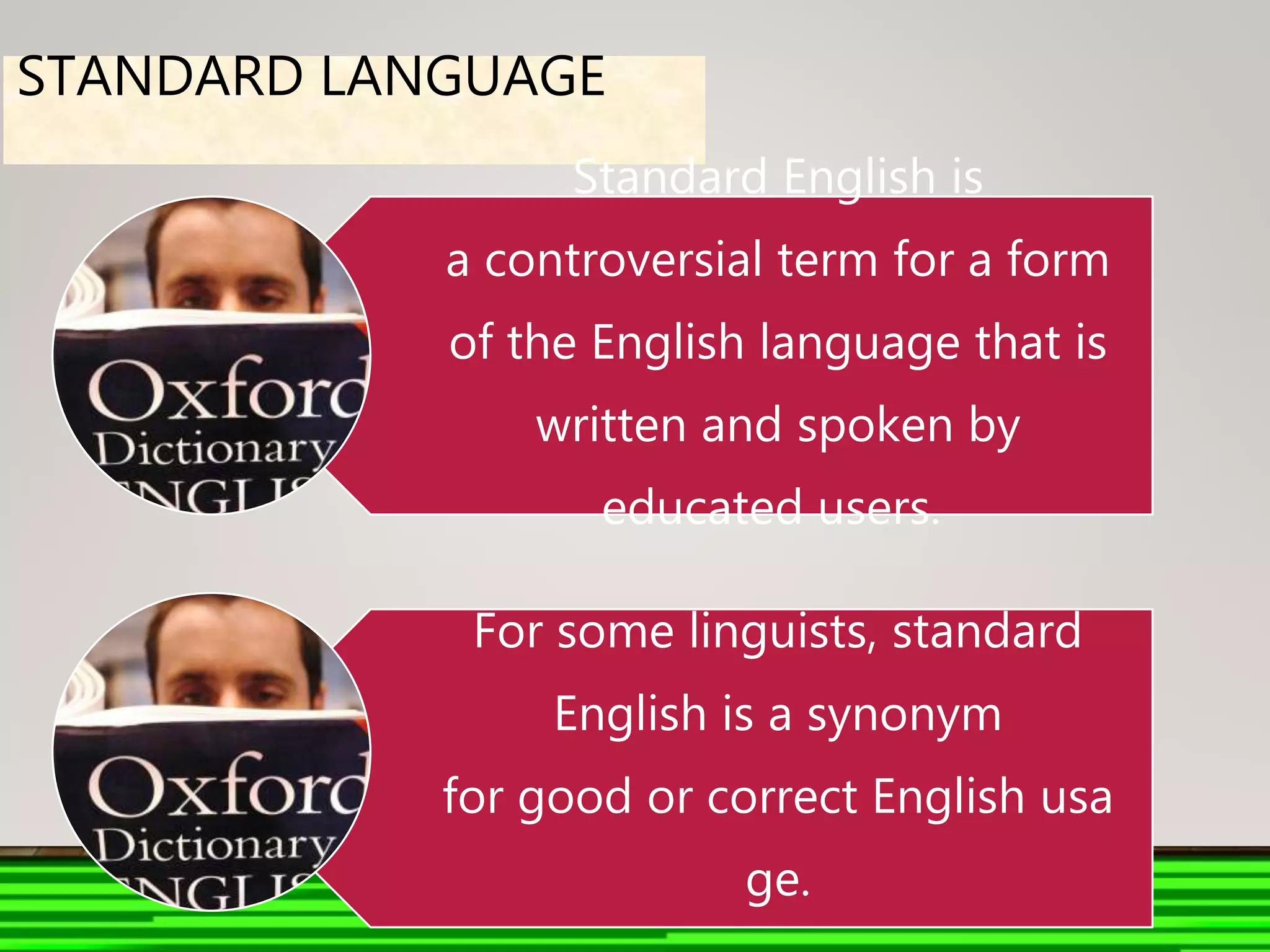 STANDARD LANGUAGE
Standard English is
a controversial term for a form
of the English language that is
written and spoken by
educated users.
For some linguists, standard
English is a synonym
for good or correct English usa
ge.
 