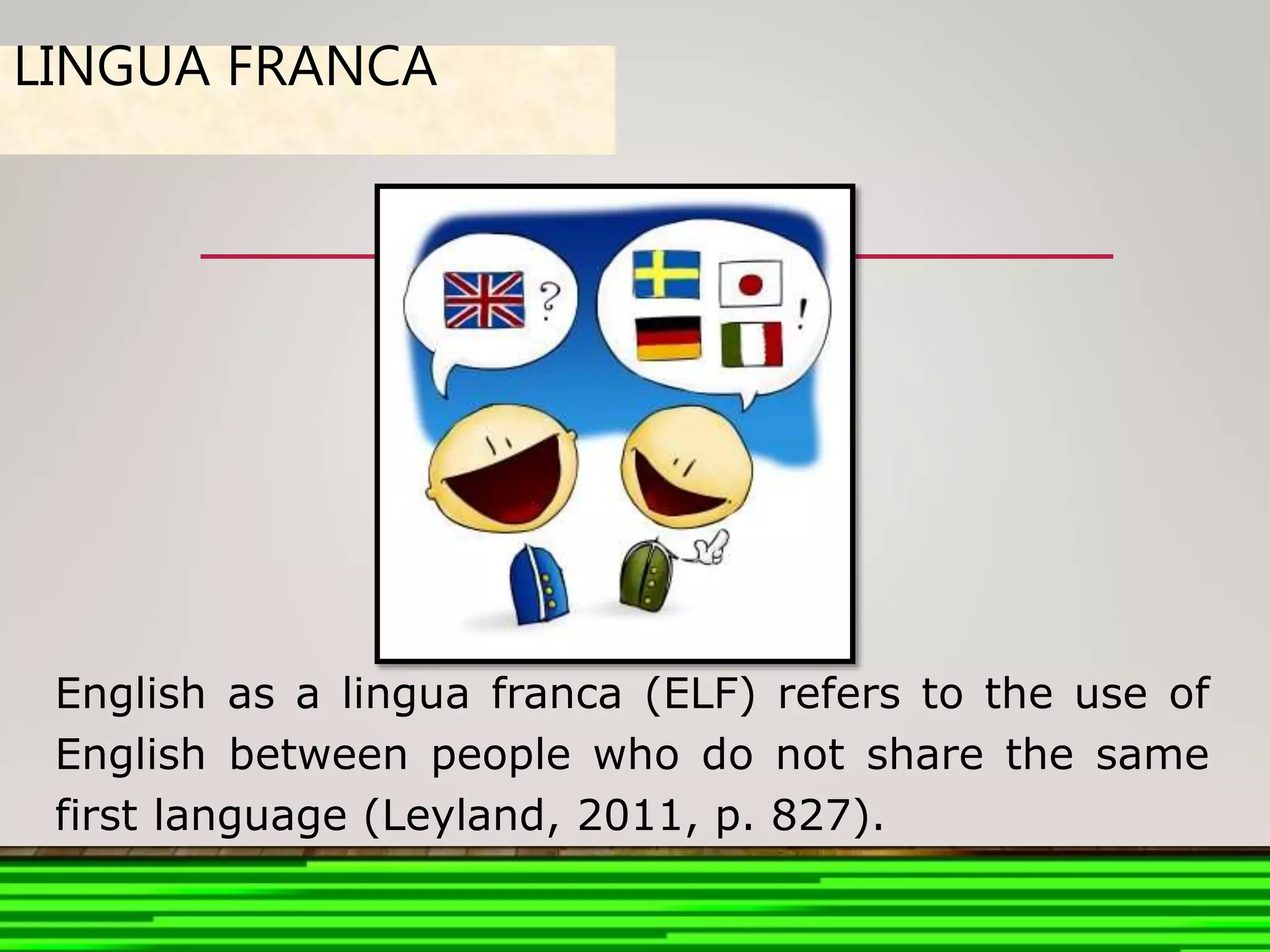 LINGUA FRANCA
English as a lingua franca (ELF) refers to the use of
English between people who do not share the same
first language (Leyland, 2011, p. 827).
 