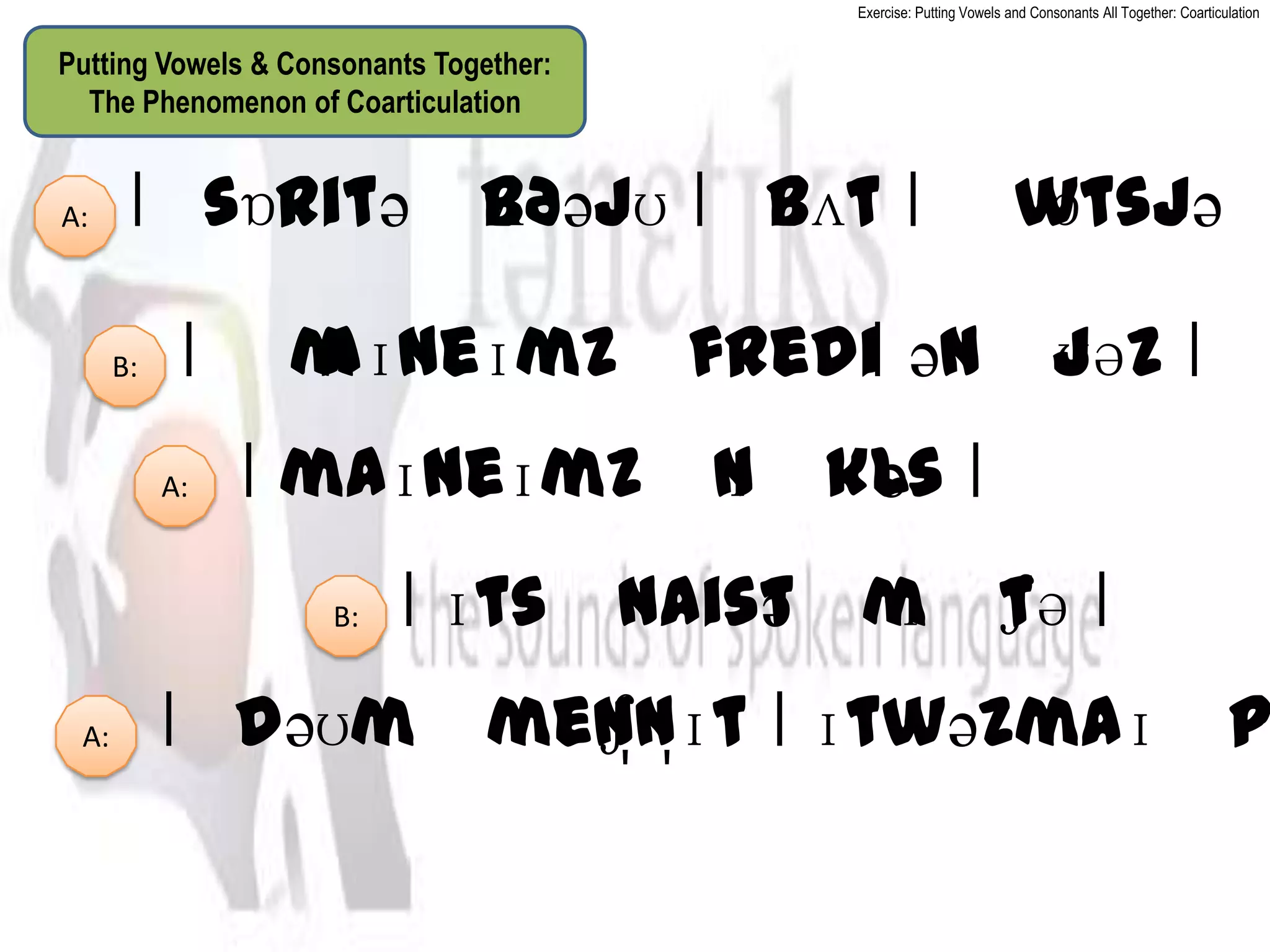 Exercise: Putting Vowels and Consonants All Together: Coarticulation


Putting Vowels & Consonants Together:
  The Phenomenon of Coarticulation


A:     ǀˈ      ʌðəjʊ ǀ ˈ ǀ ˈw
        sɒritəˈb       bʌt  ɒtsjəˈ

      B:    ǀ ˈm
               aɪneɪmzˈfrediǀ ənˈjəz ǀ
                                 ʊ
           A:   ǀ maɪneɪmzˈnˈkls ǀ
                           ɪ  ə
                    B:   ǀ ɪtsˈnaistˈm ʃə ǀ
                                   ə ɪˈt
 A:        ǀˈ
            dəʊmˈmen̩n̩ɪt ǀ ɪtwəzmaɪˈp
                   ʃ
 