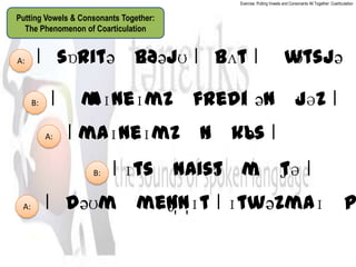 Exercise: Putting Vowels and Consonants All Together: Coarticulation


Putting Vowels & Consonants Together:
  The Phenomenon of Coarticulation


A:     ǀˈ      ʌðəjʊ ǀ ˈ ǀ ˈw
        sɒritəˈb       bʌt  ɒtsjəˈ

      B:    ǀ ˈm
               aɪneɪmzˈfrediǀ ənˈjəz ǀ
                                 ʊ
           A:   ǀ maɪneɪmzˈnˈkls ǀ
                           ɪ  ə
                    B:   ǀ ɪtsˈnaistˈm ʃə ǀ
                                   ə ɪˈt
 A:        ǀˈ
            dəʊmˈmen̩n̩ɪt ǀ ɪtwəzmaɪˈp
                   ʃ
 