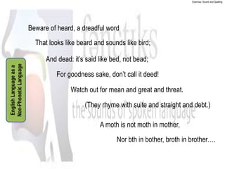Exercise: Sound and Spelling




                        Beware of heard, a dreadful word
                          That looks like beard and sounds like bird;

                              And dead: it’s said like bed, not bead;
Non-Phonetic Language
English Language as a




                                  For goodness sake, don’t call it deed!

                                       Watch out for mean and great and threat.

                                            (They rhyme with suite and straight and debt.)

                                                  A moth is not moth in mother,
                                                        Nor bth in bother, broth in brother….
 