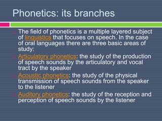 Phonetics: its branches
 The field of phonetics is a multiple layered subject
of linguistics that focuses on speech. In the case
of oral languages there are three basic areas of
study:
 Articulatory phonetics: the study of the production
of speech sounds by the articulatory and vocal
tract by the speaker
 Acoustic phonetics: the study of the physical
transmission of speech sounds from the speaker
to the listener
 Auditory phonetics: the study of the reception and
perception of speech sounds by the listener
 