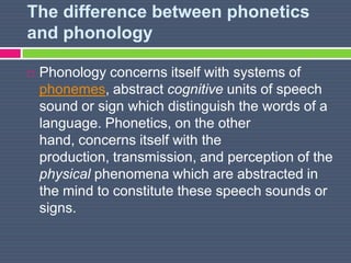 The difference between phonetics
and phonology
 Phonology concerns itself with systems of
phonemes, abstract cognitive units of speech
sound or sign which distinguish the words of a
language. Phonetics, on the other
hand, concerns itself with the
production, transmission, and perception of the
physical phenomena which are abstracted in
the mind to constitute these speech sounds or
signs.
 