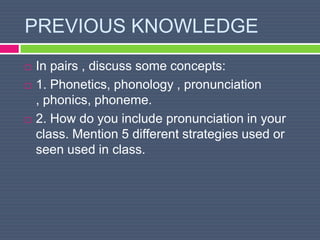 PREVIOUS KNOWLEDGE
 In pairs , discuss some concepts:
 1. Phonetics, phonology , pronunciation
, phonics, phoneme.
 2. How do you include pronunciation in your
class. Mention 5 different strategies used or
seen used in class.
 