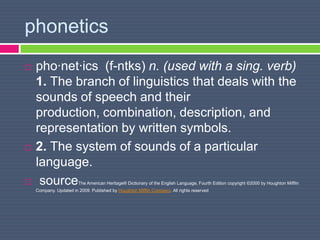 phonetics
 pho·net·ics (f-ntks) n. (used with a sing. verb)
1. The branch of linguistics that deals with the
sounds of speech and their
production, combination, description, and
representation by written symbols.
 2. The system of sounds of a particular
language.
 sourceThe American Heritage® Dictionary of the English Language, Fourth Edition copyright ©2000 by Houghton Mifflin
Company. Updated in 2009. Published by Houghton Mifflin Company. All rights reserved
 