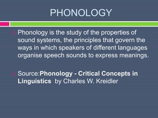 PHONOLOGY
 Phonology is the study of the properties of
sound systems, the principles that govern the
ways in which speakers of different languages
organise speech sounds to express meanings.
 Source:Phonology - Critical Concepts in
Linguistics by Charles W. Kreidler
 