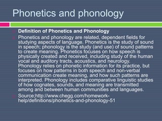 Phonetics and phonology
 Definition of Phonetics and Phonology
 Phonetics and phonology are related, dependent fields for
studying aspects of language. Phonetics is the study of sound
in speech; phonology is the study (and use) of sound patterns
to create meaning. Phonetics focuses on how speech is
physically created and received, including study of the human
vocal and auditory tracts, acoustics, and neurology.
Phonology relies on phonetic information for its practice, but
focuses on how patterns in both speech and non-verbal
communication create meaning, and how such patterns are
interpreted. Phonology includes comparative linguistic studies
of how cognates, sounds, and meaning are transmitted
among and between human communities and languages.
 Source;http://www.chegg.com/homework-
help/definitions/phonetics-and-phonology-51
 