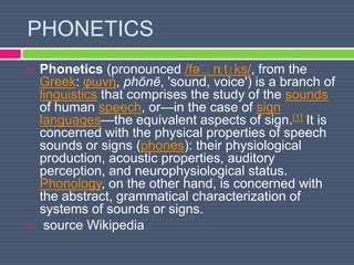 PHONETICS
 Phonetics (pronounced /fəˈnɛtɪks/, from the
Greek: φωνή, phōnē, 'sound, voice') is a branch of
linguistics that comprises the study of the sounds
of human speech, or—in the case of sign
languages—the equivalent aspects of sign.[1] It is
concerned with the physical properties of speech
sounds or signs (phones): their physiological
production, acoustic properties, auditory
perception, and neurophysiological status.
Phonology, on the other hand, is concerned with
the abstract, grammatical characterization of
systems of sounds or signs.
 source Wikipedia
 