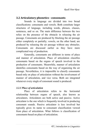 Rusdi Noor Rosa
43 | Introduction to Linguistics
3.2 Articulatory phonetics - consonants
Sounds in language are divided into two broad
classifications: consonants and vowels. Both constitute larger
structures of language, including words, phrases, clauses,
sentences, and so on. The main difference between the two
relies on the presence of the obstacle in releasing the air
passage. Consonants are produced by blocking the air passage
either completely or partially; vowels, on the other hand, are
produced by releasing the air passage without any obstacles.
Consonants are discussed earlier as they have more
complicated way of production.
Generally, consonants are different in terms of place
and manner of articulation. Place of articulation classifies
consonants based on the organs of speech involved in the
production of consonants. Meanwhile, manner of articulation
identifies consonants based on the way of organizing the air
passage. Nevertheless, it is impossible to classify consonants
based only on place of articulation without the involvement of
manner of articulation, and vice versa. Both are integrated
whenever every single of consonant sound is produced.
3.2.1 Place of articulation
Place of articulation refers to the horizontal
relationship between organs of speech, also known as
articulators. Articulators are both active and passive. Active
articulator is the one which is frequently involved in producing
consonant sounds. Passive articulator is less involved but
typically gives its name to consonant classification viewed
from place of articulation. What follows is classification of
consonants based on place of articulation.
 