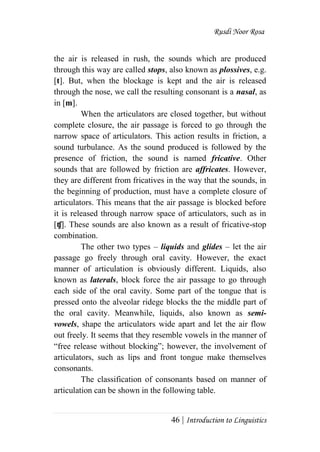 Rusdi Noor Rosa
46 | Introduction to Linguistics
the air is released in rush, the sounds which are produced
through this way are called stops, also known as plossives, e.g.
[t]. But, when the blockage is kept and the air is released
through the nose, we call the resulting consonant is a nasal, as
in [m].
When the articulators are closed together, but without
complete closure, the air passage is forced to go through the
narrow space of articulators. This action results in friction, a
sound turbulance. As the sound produced is followed by the
presence of friction, the sound is named fricative. Other
sounds that are followed by friction are affricates. However,
they are different from fricatives in the way that the sounds, in
the beginning of production, must have a complete closure of
articulators. This means that the air passage is blocked before
it is released through narrow space of articulators, such as in
[ʧ]. These sounds are also known as a result of fricative-stop
combination.
The other two types – liquids and glides – let the air
passage go freely through oral cavity. However, the exact
manner of articulation is obviously different. Liquids, also
known as laterals, block force the air passage to go through
each side of the oral cavity. Some part of the tongue that is
pressed onto the alveolar ridege blocks the the middle part of
the oral cavity. Meanwhile, liquids, also known as semi-
vowels, shape the articulators wide apart and let the air flow
out freely. It seems that they resemble vowels in the manner of
―free release without blocking‖; however, the involvement of
articulators, such as lips and front tongue make themselves
consonants.
The classification of consonants based on manner of
articulation can be shown in the following table.
 