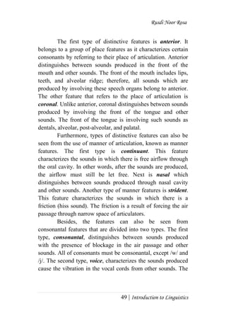 Rusdi Noor Rosa
49 | Introduction to Linguistics
The first type of distinctive features is anterior. It
belongs to a group of place features as it characterizes certain
consonants by referring to their place of articulation. Anterior
distinguishes between sounds produced in the front of the
mouth and other sounds. The front of the mouth includes lips,
teeth, and alveolar ridge; therefore, all sounds which are
produced by involving these speech organs belong to anterior.
The other feature that refers to the place of articulation is
coronal. Unlike anterior, coronal distinguishes between sounds
produced by involving the front of the tongue and other
sounds. The front of the tongue is involving such sounds as
dentals, alveolar, post-alveolar, and palatal.
Furthermore, types of distinctive features can also be
seen from the use of manner of articulation, known as manner
features. The first type is continuant. This feature
characterizes the sounds in which there is free airflow through
the oral cavity. In other words, after the sounds are produced,
the airflow must still be let free. Next is nasal which
distinguishes between sounds produced through nasal cavity
and other sounds. Another type of manner features is strident.
This feature characterizes the sounds in which there is a
friction (hiss sound). The friction is a result of forcing the air
passage through narrow space of articulators.
Besides, the features can also be seen from
consonantal features that are divided into two types. The first
type, consonantal, distinguishes between sounds produced
with the presence of blockage in the air passage and other
sounds. All of consonants must be consonantal, except /w/ and
/j/. The second type, voice, characterizes the sounds produced
cause the vibration in the vocal cords from other sounds. The
 