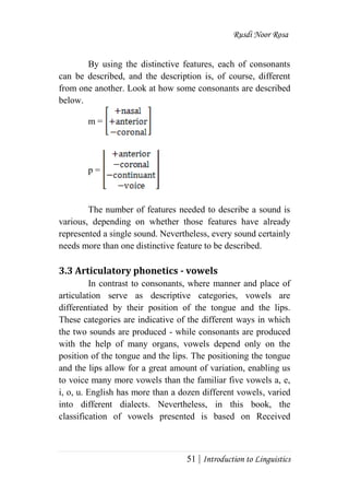 Rusdi Noor Rosa
51 | Introduction to Linguistics
By using the distinctive features, each of consonants
can be described, and the description is, of course, different
from one another. Look at how some consonants are described
below.
m =
p =
The number of features needed to describe a sound is
various, depending on whether those features have already
represented a single sound. Nevertheless, every sound certainly
needs more than one distinctive feature to be described.
3.3 Articulatory phonetics - vowels
In contrast to consonants, where manner and place of
articulation serve as descriptive categories, vowels are
differentiated by their position of the tongue and the lips.
These categories are indicative of the different ways in which
the two sounds are produced - while consonants are produced
with the help of many organs, vowels depend only on the
position of the tongue and the lips. The positioning the tongue
and the lips allow for a great amount of variation, enabling us
to voice many more vowels than the familiar five vowels a, e,
i, o, u. English has more than a dozen different vowels, varied
into different dialects. Nevertheless, in this book, the
classification of vowels presented is based on Received
 