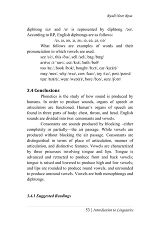 Rusdi Noor Rosa
53 | Introduction to Linguistics
diphtong /eә/ and /o/ is represented by diphtong /әʊ/.
According to RP, English diphtongs are as follows:
/eı, aı, aʊ, ↄı, әʊ, ıә, eә, ↄә, ʊә/
What follows are examples of words and their
pronunciation in which vowels are used.
see /si:/, this /ðıs/, sell /sel/, bag /bæg/
arrive /ә ‗raıv/, cut /kʌt/, bath /baθ/
too /tu:/, book /bʊk/, bought /bↄ:t/, car /kɑ:(r)/
may /meı/, why /waı/, cow /kaʊ/, toy /tↄı/, post /pәʊst/
tear /tıә(r)/, wear /weә(r)/, bore /bↄә/, sure /ʃʊәr/
3.4 Conclusions
Phonetics is the study of how sound is produced by
humans. In order to produce sounds, organs of speech or
articulators are functioned. Human‘s organs of speech are
found in three parts of body: chest, throat, and head. English
sounds are divided into two: consonants and vowels.
Consonants are sounds produced by blocking –either
completely or partially—the air passage. While vowels are
produced without blocking the air passage. Consonants are
distinguished in terms of place of articulation, manner of
articulation, and distinctive features. Vowels are characterized
by three processes involving tongue and lips. Tongue is
advanced and retracted to produce front and back vowels;
tongue is raised and lowered to produce high and low vowels;
and lips are rounded to produce round vowels, and unrounded
to produce unround vowels. Vowels are both monophtongs and
diphtongs.
3.4.1 Suggested Readings
 