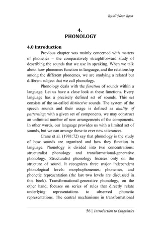 Rusdi Noor Rosa
56 | Introduction to Linguistics
4.
PHONOLOGY
4.0 Introduction
Previous chapter was mainly concerned with matters
of phonetics – the comparatively straightforward study of
describing the sounds that we use in speaking. When we talk
about how phonemes function in language, and the relationship
among the different phonemes, we are studying a related but
different subject that we call phonology.
Phonology deals with the function of sounds within a
language. Let us have a close look at these functions. Every
language has a precisely defined set of sounds. This set
consists of the so-called distinctive sounds. The system of the
speech sounds and their usage is defined as duality of
patterning: with a given set of components, we may construct
an unlimited number of new arrangements of the components.
In other words, our language provides us with a limited set of
sounds, but we can arrange these to ever new utterances.
Crane et al. (1981:72) say that phonology is the study
of how sounds are organized and how they function in
language. Phonology is divided into two concentrations:
structuralist phonology and transformational-generative
phonology. Structuralist phonology focuses only on the
structure of sound. It recognizes three major independent
phonological levels: morphophonemes, phonemes, and
phonetic representation (the last two levels are discussed in
this book). Transformational-generative phonology, on the
other hand, focuses on series of rules that directly relate
underlying representations to observed phonetic
representations. The central mechanisms in transformational
 