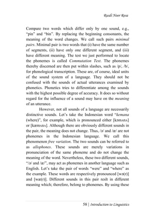 Rusdi Noor Rosa
58 | Introduction to Linguistics
Compare two words which differ only by one sound, e.g.,
―pin‖ and ―bin‖. By replacing the beginning consonants, the
meaning of the word changes. We call such pairs minimal
pairs. Minimal pair is two words that (i) have the same number
of segments, (ii) have only one different segment, and (iii)
have different meaning. The test we just performed to locate
the phonemes is called Commutation Test. The phonemes
thereby discerned are then put within slashes, such as /p/, /b/,
for phonological transcription. These are, of course, ideal units
of the sound system of a language. They should not be
confused with the sounds of actual utterances examined by
phonetics. Phonetics tries to differentiate among the sounds
with the highest possible degree of accuracy. It does so without
regard for the influence of a sound may have on the meaning
of an utterance.
However, not all sounds of a language are necessarily
distinctive sounds. Let‘s take the Indonesian word ―kemana
(where)‖, for example, which is pronounced either [kәmᴧnᴧ]
or [kæmᴧnᴧ]. Although there are obviously different sounds in
the pair, the meaning does not change. Thus, /ә/ and /æ/ are not
phonemes in the Indonesian language. We call this
phenomenon free variation. The two sounds can be referred to
as allophones. These sounds are merely variations in
pronunciation of the same phoneme and do not change the
meaning of the word. Nevertheless, these two different sounds,
―/ә/ and /æ/‖, may act as phonemes in another language such as
English. Let‘s take the pair of words ―were‖ and ―where‖ as
the example. These words are respectively pronounced [wә(r)]
and [wæ(r)]. Different sounds in this pair reslt in different
meaning which; therefore, belong to phonemes. By using these
 