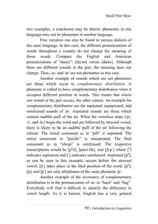Rusdi Noor Rosa
59 | Introduction to Linguistics
two examples, a conclusion may be drawn: phonemes in one
language may not be phonemes in another language.
Free variation can also be found in various dialects of
the same language. In this case, the different pronunciations of
words throughout a country do not change the meaning of
those words. Compare the English and American
pronunciations of ―dance‖: [dɑ:ns] versus [dæns]. Although
there are different sounds in the pair, the meaning does not
change. Thus, /ɑ:/ and /æ/ are not phonemes in this case.
Another example of sounds which are not phonemes
are those which occur in complementary distribution. A
phoneme is called to have complementary distribution when it
occupies different position in words. This means that where
one sound of the pair occurs, the other cannot. An example for
complementary distribution are the aspirated, unaspirated, and
unreleased sounds of /p/. Aspirated sounds are those which
contain audible puff of the air. When the voiceless stops (/p/,
/t/, and /k/) begin the word and are followed by stressed vowel,
there is likely to be an audible puff of the air following the
release. The initial consonant as in ―pill‖ is aspirated. The
initial consonant in ―pacific‖ is unaspirated. The final
consonant as in ―sheep‖ is unreleased. The respective
transcriptions would be [ph
il], [pæsi:fik], and [ʃi:p-
] where [h
]
indicates aspiration and [-
] indicates unreleased. Aspirated [ph
],
as can be seen in this example, occurs before the stressed
vowel; [p-
] takes place in the final position of the word. [ph
],
[p], and [p-
] are only allophones of the same phoneme /p/.
Another example of the occurence of complementary
distribution is in the pronunciation of /æ/ in ―back‖ and ―bag‖.
Everybody will find it difficult to identify the difference in
vowel length. As it is known, English has a very general
 