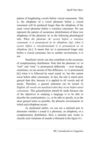 Rusdi Noor Rosa
60 | Introduction to Linguistics
pattern of lengthening vowels before voiced consonants. That
is, the allophone of a vowel phoneme before a voiced
consonant will be produced longer than the allophone of the
same vowel phoneme before a voiceless consonant. We can
represent the pattern of occurrence (distribution) of these two
allophones of the phoneme /æ/ as the following phonological
rule: When the phoneme /æ/ occurs before a voiceless
consonant, it is pronounced as its allophone [æ]; when it
occurs before a voicedconsonant it is pronounced as its
allophone [æ:]. It means that /æ/ is pronounced longer only
before a voiced consonant, but in another environment, it is
not.
Nasalized vowels can also contribute to the occurence
of complementary distribution. Note that the phoneme /u:/ in
―tool‖ and ―tone‖ is pronounced differently – even though,
sometimes, we are anware of this difference. /u:/ is pronounced
[ũ:] when it is followed by nasal sound /n/, but this cannot
occur before other consonants. In fact, the rule is much more
general than this, because it is applied to all vowels and all
nasals. Therefore, a general statement can be issued: In
English, all vowels are nasalized when they occur before nasal
consonants. This generalization should be made because one
of the objectives in studying a language is to be able to
describe the sound patterns, i.e., to be able to specify, in as the
most general terms as possible, the phonetic environments in
which each allophone occurs.
As mentioned earlier, we can use a minimal pair to
determine whether a sound is a phoneme, an allophone, or a
complementary distribution. How a minimal pair works to
classify such variations of sounds is illstrated in the figure 4.1.
 