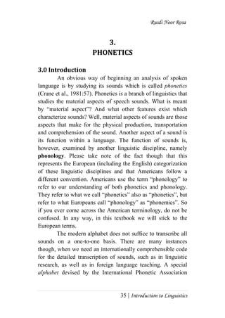 Rusdi Noor Rosa
35 | Introduction to Linguistics
3.
PHONETICS
3.0 Introduction
An obvious way of beginning an analysis of spoken
language is by studying its sounds which is called phonetics
(Crane et al., 1981:57). Phonetics is a branch of linguistics that
studies the material aspects of speech sounds. What is meant
by ―material aspect‖? And what other features exist which
characterize sounds? Well, material aspects of sounds are those
aspects that make for the physical production, transportation
and comprehension of the sound. Another aspect of a sound is
its function within a language. The function of sounds is,
however, examined by another linguistic discipline, namely
phonology. Please take note of the fact though that this
represents the European (including the English) categorization
of these linguistic disciplines and that Americans follow a
different convention. Americans use the term ―phonology‖ to
refer to our understanding of both phonetics and phonology.
They refer to what we call ―phonetics‖ also as ―phonetics‖, but
refer to what Europeans call ―phonology‖ as ―phonemics‖. So
if you ever come across the American terminology, do not be
confused. In any way, in this textbook we will stick to the
European terms.
The modern alphabet does not suffice to transcribe all
sounds on a one-to-one basis. There are many instances
though, when we need an internationally comprehensible code
for the detailed transcription of sounds, such as in linguistic
research, as well as in foreign language teaching. A special
alphabet devised by the International Phonetic Association
 