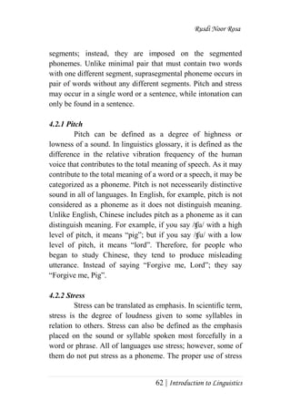 Rusdi Noor Rosa
62 | Introduction to Linguistics
segments; instead, they are imposed on the segmented
phonemes. Unlike minimal pair that must contain two words
with one different segment, suprasegmental phoneme occurs in
pair of words without any different segments. Pitch and stress
may occur in a single word or a sentence, while intonation can
only be found in a sentence.
4.2.1 Pitch
Pitch can be defined as a degree of highness or
lowness of a sound. In linguistics glossary, it is defined as the
difference in the relative vibration frequency of the human
voice that contributes to the total meaning of speech. As it may
contribute to the total meaning of a word or a speech, it may be
categorized as a phoneme. Pitch is not necessearily distinctive
sound in all of languages. In English, for example, pitch is not
considered as a phoneme as it does not distinguish meaning.
Unlike English, Chinese includes pitch as a phoneme as it can
distinguish meaning. For example, if you say /ʧu/ with a high
level of pitch, it means ―pig‖; but if you say /ʧu/ with a low
level of pitch, it means ―lord‖. Therefore, for people who
began to study Chinese, they tend to produce misleading
utterance. Instead of saying ―Forgive me, Lord‖; they say
―Forgive me, Pig‖.
4.2.2 Stress
Stress can be translated as emphasis. In scientific term,
stress is the degree of loudness given to some syllables in
relation to others. Stress can also be defined as the emphasis
placed on the sound or syllable spoken most forcefully in a
word or phrase. All of languages use stress; however, some of
them do not put stress as a phoneme. The proper use of stress
 