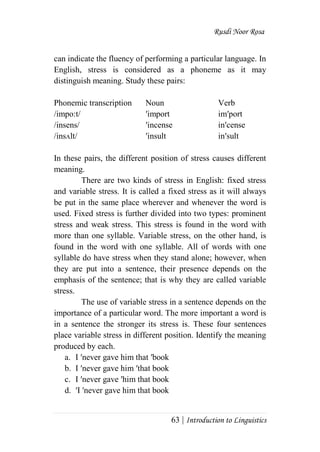 Rusdi Noor Rosa
63 | Introduction to Linguistics
can indicate the fluency of performing a particular language. In
English, stress is considered as a phoneme as it may
distinguish meaning. Study these pairs:
Phonemic transcription Noun Verb
/impo:t/ ʹimport imʹport
/insens/ ʹincense inʹcense
/insᴧlt/ ʹinsult inʹsult
In these pairs, the different position of stress causes different
meaning.
There are two kinds of stress in English: fixed stress
and variable stress. It is called a fixed stress as it will always
be put in the same place wherever and whenever the word is
used. Fixed stress is further divided into two types: prominent
stress and weak stress. This stress is found in the word with
more than one syllable. Variable stress, on the other hand, is
found in the word with one syllable. All of words with one
syllable do have stress when they stand alone; however, when
they are put into a sentence, their presence depends on the
emphasis of the sentence; that is why they are called variable
stress.
The use of variable stress in a sentence depends on the
importance of a particular word. The more important a word is
in a sentence the stronger its stress is. These four sentences
place variable stress in different position. Identify the meaning
produced by each.
a. I ʹnever gave him that ʹbook
b. I ʹnever gave him ʹthat book
c. I ʹnever gave ʹhim that book
d. ʹI ʹnever gave him that book
 