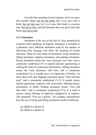 Rusdi Noor Rosa
64 | Introduction to Linguistics
Consider the meaning of each sentence: (a) I ever gave
him another thing, but not the book; (b) I ever gave him a
book, but not that one; (c) I ever gave that book to someone
else; but not to him; and (d) Someone has ever given him that
book, but I never did.
4.2.3 Intonation
Intonation is the rise or the fall of voice produced by
someone while speaking. In English, intonation is included as
a phoneme since different intonation used by the speaker in
delivering their message will affect the meaning of his/her
utterance. There are four kinds of intonation: rising intonation,
falling intonation, dipping intonation, and peaking intonation.
Rising intonation means the voice increases over time, and is
commonly symbolized []. It usually indicates questioning or
seeking the truth of a particular information. Falling intonation
means the voice decreases with time, and is commonly
symbolized []. It usually gives an impression of finality: no
more idea to be said. Dipping intonation means ―falls and then
rises‖ and is commonly symbolized []. It usually shows
limited agreement, response with reservation, offering choice,
uncertainty, or doubt. Peaking intonation means ―rises and
then falls‖, and is commonly symbolized []. It is used to
convey strong feelings of approval, disapproval or surprise.
The statement ―You are a doctor‖, for example, demonstrates
how the use of rising and falling intonation results in different.
(a) [Budi is a doctor]
(b) [Budi is a doctor]
 