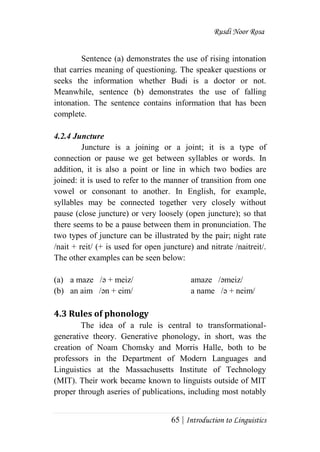 Rusdi Noor Rosa
65 | Introduction to Linguistics
Sentence (a) demonstrates the use of rising intonation
that carries meaning of questioning. The speaker questions or
seeks the information whether Budi is a doctor or not.
Meanwhile, sentence (b) demonstrates the use of falling
intonation. The sentence contains information that has been
complete.
4.2.4 Juncture
Juncture is a joining or a joint; it is a type of
connection or pause we get between syllables or words. In
addition, it is also a point or line in which two bodies are
joined: it is used to refer to the manner of transition from one
vowel or consonant to another. In English, for example,
syllables may be connected together very closely without
pause (close juncture) or very loosely (open juncture); so that
there seems to be a pause between them in pronunciation. The
two types of juncture can be illustrated by the pair; night rate
/nait + reit/ (+ is used for open juncture) and nitrate /naitreit/.
The other examples can be seen below:
(a) a maze /ә + meiz/ amaze /әmeiz/
(b) an aim /әn + eim/ a name /ә + neim/
4.3 Rules of phonology
The idea of a rule is central to transformational-
generative theory. Generative phonology, in short, was the
creation of Noam Chomsky and Morris Halle, both to be
professors in the Department of Modern Languages and
Linguistics at the Massachusetts Institute of Technology
(MIT). Their work became known to linguists outside of MIT
proper through aseries of publications, including most notably
 