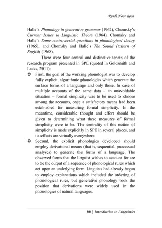 Rusdi Noor Rosa
66 | Introduction to Linguistics
Halle‘s Phonology in generative grammar (1962), Chomsky‘s
Current Issues in Linguistic Theory (1964), Chomsky and
Halle‘s Some controversial questions in phonological theory
(1965), and Chomsky and Halle‘s The Sound Pattern of
English (1968).
There were four central and distinctive tenets of the
research program presented in SPE (quoted in Goldsmith and
Lacks, 2011):
 First, the goal of the working phonologist was to develop
fully explicit, algorithmic phonologies which generate the
surface forms of a language and only those. In case of
multiple accounts of the same data – an unavoidable
situation – formal simplicity was to be used to choose
among the accounts, once a satisfactory means had been
established for measuring formal simplicity. In the
meantime, considerable thought and effort should be
given to determining what these measures of formal
simplicity were to be. The centrality of this notion of
simplicity is made explicitly in SPE in several places, and
its effects are virtually everywhere.
 Second, the explicit phonologies developed should
employ derivational means (that is, sequential, processual
analyses) to generate the forms of a language. The
observed forms that the linguist wishes to account for are
to be the output of a sequence of phonological rules which
act upon an underlying form. Linguists had already begun
to employ explanations which included the ordering of
phonological rules, but generative phonology took the
position that derivations were widely used in the
phonologies of natural languages.
 
